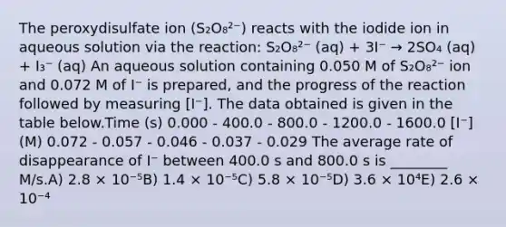 The peroxydisulfate ion (S₂O₈²⁻) reacts with the iodide ion in aqueous solution via the reaction: S₂O₈²⁻ (aq) + 3I⁻ → 2SO₄ (aq) + I₃⁻ (aq) An aqueous solution containing 0.050 M of S₂O₈²⁻ ion and 0.072 M of I⁻ is prepared, and the progress of the reaction followed by measuring [I⁻]. The data obtained is given in the table below.Time (s) 0.000 - 400.0 - 800.0 - 1200.0 - 1600.0 [I⁻] (M) 0.072 - 0.057 - 0.046 - 0.037 - 0.029 The average rate of disappearance of I⁻ between 400.0 s and 800.0 s is ________ M/s.A) 2.8 × 10⁻⁵B) 1.4 × 10⁻⁵C) 5.8 × 10⁻⁵D) 3.6 × 10⁴E) 2.6 × 10⁻⁴