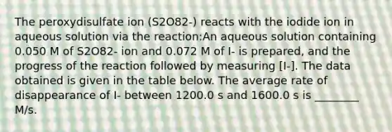 The peroxydisulfate ion (S2O82-) reacts with the iodide ion in aqueous solution via the reaction:An aqueous solution containing 0.050 M of S2O82- ion and 0.072 M of I- is prepared, and the progress of the reaction followed by measuring [I-]. The data obtained is given in the table below. The average rate of disappearance of I- between 1200.0 s and 1600.0 s is ________ M/s.