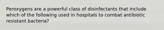 Peroxygens are a powerful class of disinfectants that include which of the following used in hospitals to combat antibiotic resistant bacteria?