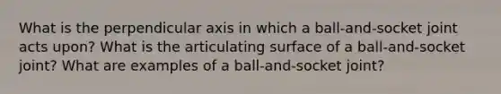 What is the perpendicular axis in which a ball-and-socket joint acts upon? What is the articulating surface of a ball-and-socket joint? What are examples of a ball-and-socket joint?