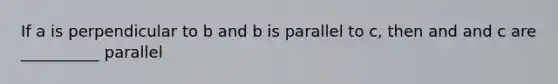 If a is perpendicular to b and b is parallel to c, then and and c are __________ parallel