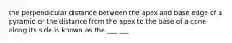 the perpendicular distance between the apex and base edge of a pyramid or the distance from the apex to the base of a cone along its side is known as the ___ ___