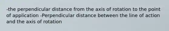 -the perpendicular distance from the axis of rotation to the point of application -Perpendicular distance between the line of action and the axis of rotation