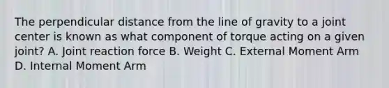 The perpendicular distance from the line of gravity to a joint center is known as what component of torque acting on a given joint? A. Joint reaction force B. Weight C. External Moment Arm D. Internal Moment Arm