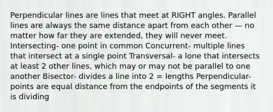 Perpendicular lines are lines that meet at RIGHT angles. Parallel lines are always the same distance apart from each other — no matter how far they are extended, they will never meet. Intersecting- one point in common Concurrent- multiple lines that intersect at a single point Transversal- a lone that intersects at least 2 other lines, which may or may not be parallel to one another Bisector- divides a line into 2 = lengths Perpendicular- points are equal distance from the endpoints of the segments it is dividing