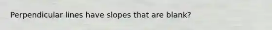 Perpendicular lines have slopes that are blank?