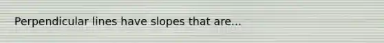 Perpendicular lines have slopes that are...