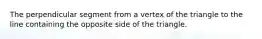 The perpendicular segment from a vertex of the triangle to the line containing the opposite side of the triangle.
