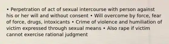 • Perpetration of act of sexual intercourse with person against his or her will and without consent • Will overcome by force, fear of force, drugs, intoxicants • Crime of violence and humiliation of victim expressed through sexual means • Also rape if victim cannot exercise rational judgment