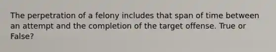 The perpetration of a felony includes that span of time between an attempt and the completion of the target offense. True or False?