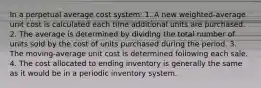 In a perpetual average cost system: 1. A new weighted-average unit cost is calculated each time additional units are purchased. 2. The average is determined by dividing the total number of units sold by the cost of units purchased during the period. 3. The moving-average unit cost is determined following each sale. 4. The cost allocated to ending inventory is generally the same as it would be in a periodic inventory system.