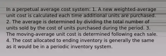 In a perpetual average cost system: 1. A new weighted-average unit cost is calculated each time additional units are purchased. 2. The average is determined by dividing the total number of units sold by the cost of units purchased during the period. 3. The moving-average unit cost is determined following each sale. 4. The cost allocated to ending inventory is generally the same as it would be in a periodic inventory system.