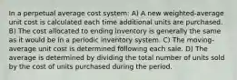 In a perpetual average cost system: A) A new weighted-average unit cost is calculated each time additional units are purchased. B) The cost allocated to ending inventory is generally the same as it would be in a periodic inventory system. C) The moving-average unit cost is determined following each sale. D) The average is determined by dividing the total number of units sold by the cost of units purchased during the period.