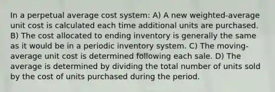 In a perpetual average cost system: A) A new weighted-average unit cost is calculated each time additional units are purchased. B) The cost allocated to ending inventory is generally the same as it would be in a periodic inventory system. C) The moving-average unit cost is determined following each sale. D) The average is determined by dividing the total number of units sold by the cost of units purchased during the period.