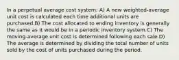 In a perpetual average cost system: A) A new weighted-average unit cost is calculated each time additional units are purchased.B) The cost allocated to ending inventory is generally the same as it would be in a periodic inventory system.C) The moving-average unit cost is determined following each sale.D) The average is determined by dividing the total number of units sold by the cost of units purchased during the period.