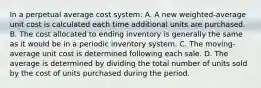 In a perpetual average cost system: A. A new weighted-average unit cost is calculated each time additional units are purchased. B. The cost allocated to ending inventory is generally the same as it would be in a periodic inventory system. C. The moving-average unit cost is determined following each sale. D. The average is determined by dividing the total number of units sold by the cost of units purchased during the period.