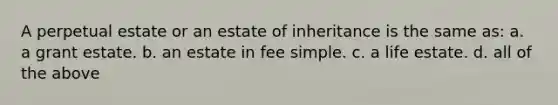 A perpetual estate or an estate of inheritance is the same as: a. a grant estate. b. an estate in fee simple. c. a life estate. d. all of the above