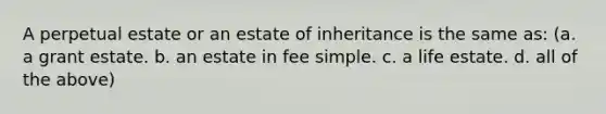 A perpetual estate or an estate of inheritance is the same as: (a. a grant estate. b. an estate in fee simple. c. a life estate. d. all of the above)