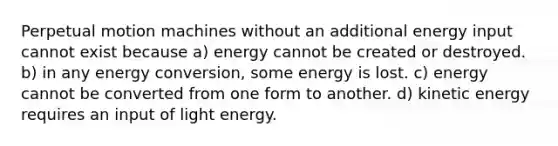 Perpetual motion machines without an additional energy input cannot exist because a) energy cannot be created or destroyed. b) in any energy conversion, some energy is lost. c) energy cannot be converted from one form to another. d) kinetic energy requires an input of light energy.