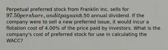 Perpetual preferred stock from Franklin Inc. sells for 97.50 per share, and it pays an8.50 annual dividend. If the company were to sell a new preferred issue, it would incur a flotation cost of 4.00% of the price paid by investors. What is the company's cost of preferred stock for use in calculating the WACC?