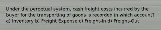 Under the perpetual system, cash freight costs incurred by the buyer for the transporting of goods is recorded in which account? a) Inventory b) Freight Expense c) Freight-In d) Freight-Out