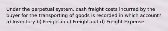 Under the perpetual system, cash freight costs incurred by the buyer for the transporting of goods is recorded in which account? a) Inventory b) Freight-in c) Freight-out d) Freight Expense