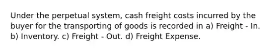 Under the perpetual system, cash freight costs incurred by the buyer for the transporting of goods is recorded in a) Freight - In. b) Inventory. c) Freight - Out. d) Freight Expense.