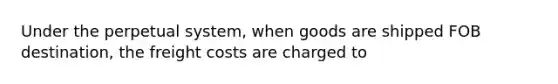 Under the perpetual system, when goods are shipped FOB destination, the freight costs are charged to