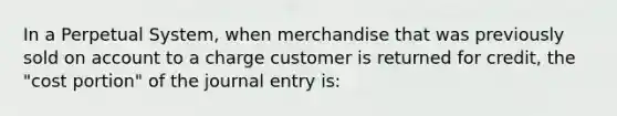 In a Perpetual System, when merchandise that was previously sold on account to a charge customer is returned for credit, the "cost portion" of the journal entry is: