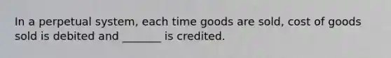 In a perpetual system, each time goods are sold, cost of goods sold is debited and _______ is credited.