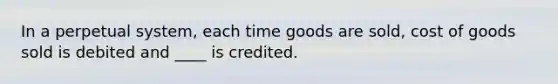 In a perpetual system, each time goods are sold, cost of goods sold is debited and ____ is credited.