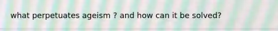 what perpetuates ageism ? and how can it be solved?