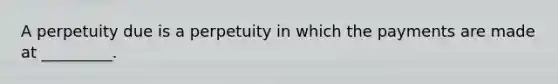 A perpetuity due is a perpetuity in which the payments are made at _________.