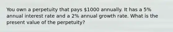 You own a perpetuity that pays 1000 annually. It has a 5% annual interest rate and a 2% annual growth rate. What is the present value of the perpetuity?