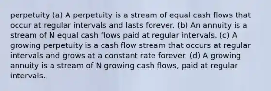 perpetuity (a) A perpetuity is a stream of equal cash flows that occur at regular intervals and lasts forever. (b) An annuity is a stream of N equal cash flows paid at regular intervals. (c) A growing perpetuity is a cash flow stream that occurs at regular intervals and grows at a constant rate forever. (d) A growing annuity is a stream of N growing cash flows, paid at regular intervals.