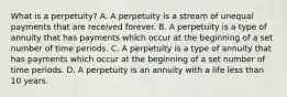 What is a perpetuity? A. A perpetuity is a stream of unequal payments that are received forever. B. A perpetuity is a type of annuity that has payments which occur at the beginning of a set number of time periods. C. A perpetuity is a type of annuity that has payments which occur at the beginning of a set number of time periods. D. A perpetuity is an annuity with a life less than 10 years.