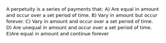 A perpetuity is a series of payments that: A) Are equal in amount and occur over a set period of time. B) Vary in amount but occur forever. C) Vary in amount and occur over a set period of time. D) Are unequal in amount and occur over a set period of time. E)Are equal in amount and continue forever