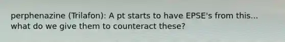 perphenazine (Trilafon): A pt starts to have EPSE's from this... what do we give them to counteract these?