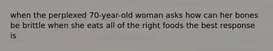 when the perplexed 70-year-old woman asks how can her bones be brittle when she eats all of the right foods the best response is