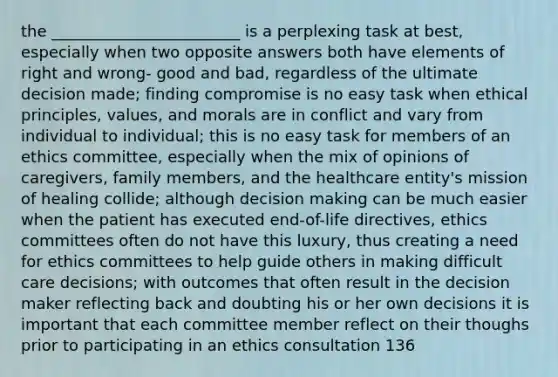 the ________________________ is a perplexing task at best, especially when two opposite answers both have elements of right and wrong- good and bad, regardless of the ultimate decision made; finding compromise is no easy task when ethical principles, values, and morals are in conflict and vary from individual to individual; this is no easy task for members of an ethics committee, especially when the mix of opinions of caregivers, family members, and the healthcare entity's mission of healing collide; although decision making can be much easier when the patient has executed end-of-life directives, ethics committees often do not have this luxury, thus creating a need for ethics committees to help guide others in making difficult care decisions; with outcomes that often result in the decision maker reflecting back and doubting his or her own decisions it is important that each committee member reflect on their thoughs prior to participating in an ethics consultation 136