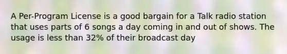 A Per-Program License is a good bargain for a Talk radio station that uses parts of 6 songs a day coming in and out of shows. The usage is less than 32% of their broadcast day