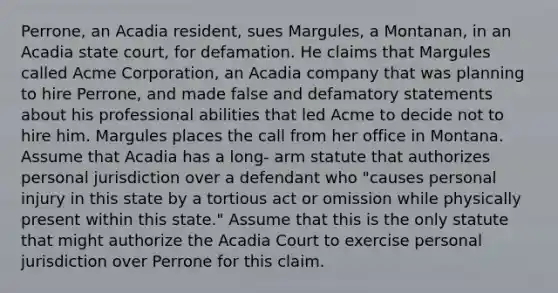 Perrone, an Acadia resident, sues Margules, a Montanan, in an Acadia state court, for defamation. He claims that Margules called Acme Corporation, an Acadia company that was planning to hire Perrone, and made false and defamatory statements about his professional abilities that led Acme to decide not to hire him. Margules places the call from her office in Montana. Assume that Acadia has a long- arm statute that authorizes personal jurisdiction over a defendant who "causes personal injury in this state by a tortious act or omission while physically present within this state." Assume that this is the only statute that might authorize the Acadia Court to exercise personal jurisdiction over Perrone for this claim.