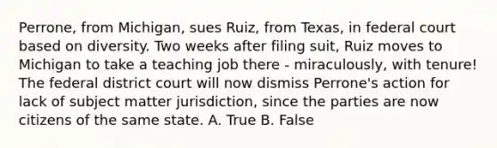 Perrone, from Michigan, sues Ruiz, from Texas, in federal court based on diversity. Two weeks after filing suit, Ruiz moves to Michigan to take a teaching job there - miraculously, with tenure! The federal district court will now dismiss Perrone's action for lack of subject matter jurisdiction, since the parties are now citizens of the same state. A. True B. False