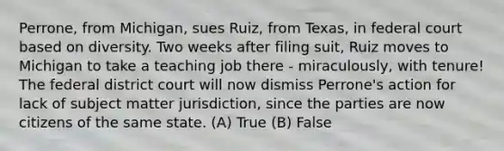 Perrone, from Michigan, sues Ruiz, from Texas, in federal court based on diversity. Two weeks after filing suit, Ruiz moves to Michigan to take a teaching job there - miraculously, with tenure! The federal district court will now dismiss Perrone's action for lack of subject matter jurisdiction, since the parties are now citizens of the same state. (A) True (B) False