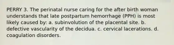 PERRY 3. The perinatal nurse caring for the after birth woman understands that late postpartum hemorrhage (PPH) is most likely caused by: a. subinvolution of the placental site. b. defective vascularity of the decidua. c. cervical lacerations. d. coagulation disorders.