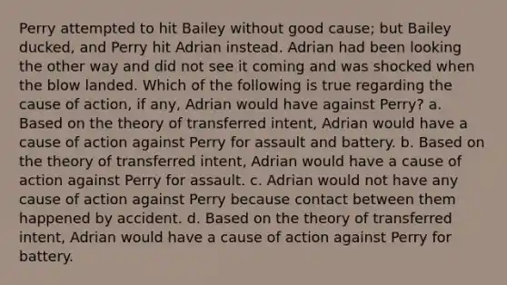 Perry attempted to hit Bailey without good cause; but Bailey ducked, and Perry hit Adrian instead. Adrian had been looking the other way and did not see it coming and was shocked when the blow landed. Which of the following is true regarding the cause of action, if any, Adrian would have against Perry? a. Based on the theory of transferred intent, Adrian would have a cause of action against Perry for assault and battery. b. Based on the theory of transferred intent, Adrian would have a cause of action against Perry for assault. c. Adrian would not have any cause of action against Perry because contact between them happened by accident. d. Based on the theory of transferred intent, Adrian would have a cause of action against Perry for battery.