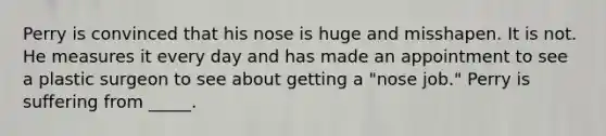 Perry is convinced that his nose is huge and misshapen. It is not. He measures it every day and has made an appointment to see a plastic surgeon to see about getting a "nose job." Perry is suffering from _____.