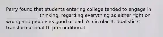 Perry found that students entering college tended to engage in ______________ thinking, regarding everything as either right or wrong and people as good or bad. A. circular B. dualistic C. transformational D. preconditional