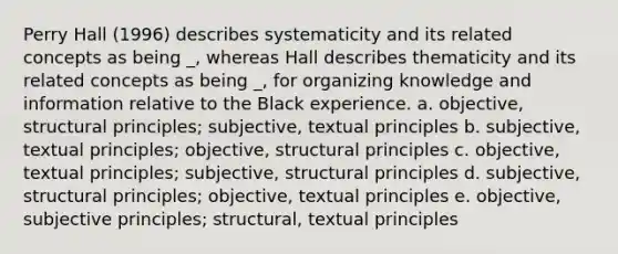 Perry Hall (1996) describes systematicity and its related concepts as being _, whereas Hall describes thematicity and its related concepts as being _, for organizing knowledge and information relative to the Black experience. a. objective, structural principles; subjective, textual principles b. subjective, textual principles; objective, structural principles c. objective, textual principles; subjective, structural principles d. subjective, structural principles; objective, textual principles e. objective, subjective principles; structural, textual principles