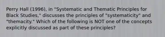 Perry Hall (1996), in "Systematic and Thematic Principles for Black Studies," discusses the principles of "systematicity" and "themacity." Which of the following is NOT one of the concepts explicitly discussed as part of these principles?